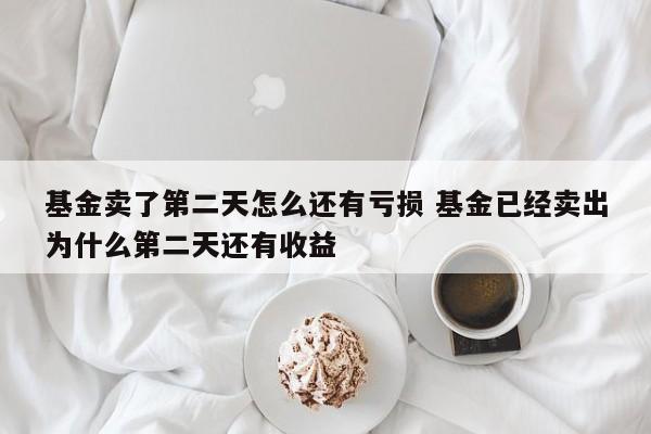 基金卖了第二天怎么还有亏损 基金已经卖出为什么第二天还有收益