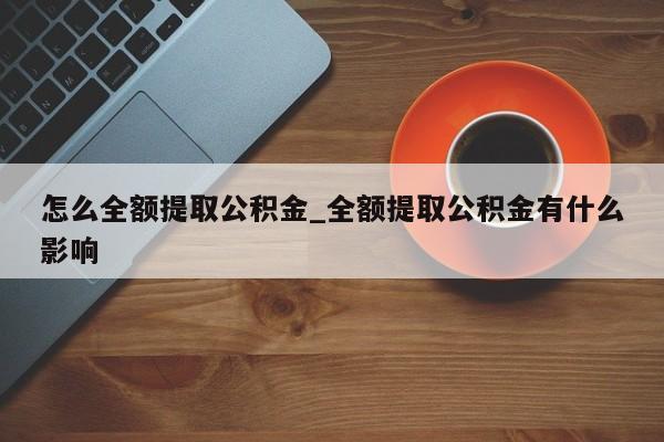怎么全额提取公积金_全额提取公积金有什么影响
