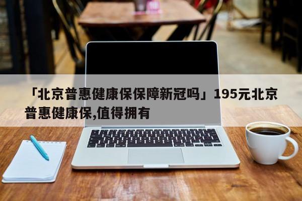 「北京普惠健康保保障新冠吗」195元北京普惠健康保,值得拥有