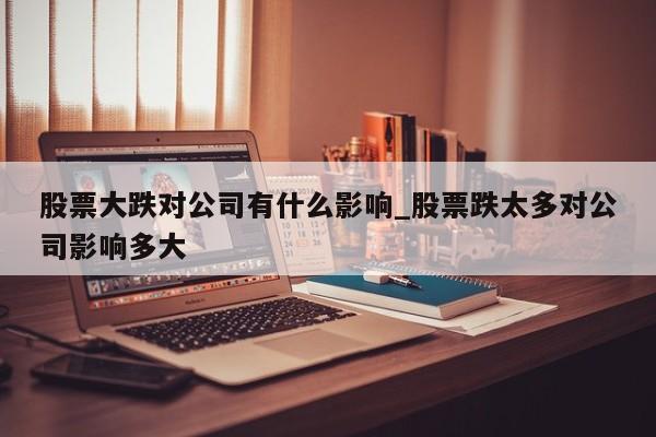 股票大跌对公司有什么影响_股票跌太多对公司影响多大