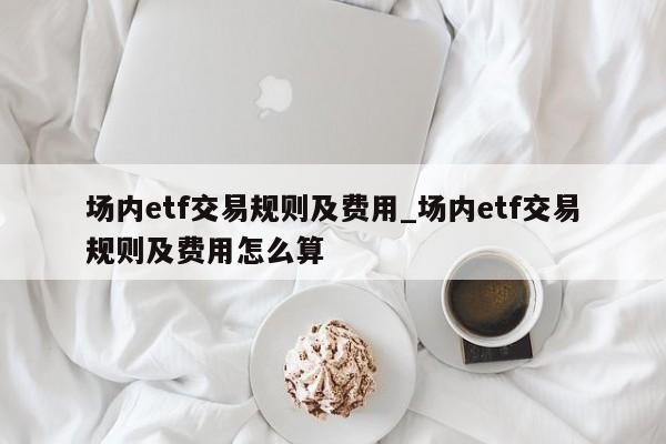 场内etf交易规则及费用_场内etf交易规则及费用怎么算