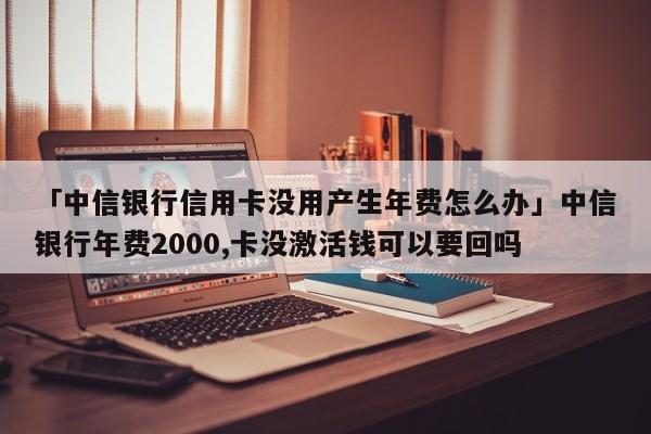 「中信银行信用卡没用产生年费怎么办」中信银行年费2000,卡没激活钱可以要回吗