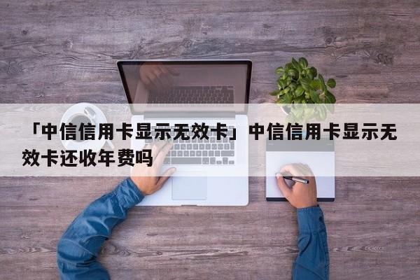 「中信信用卡显示无效卡」中信信用卡显示无效卡还收年费吗