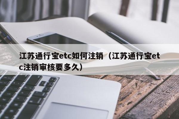 江苏通行宝etc如何注销（江苏通行宝etc注销审核要多久）
