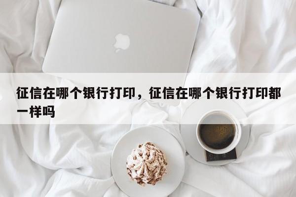 征信在哪个银行打印，征信在哪个银行打印都一样吗