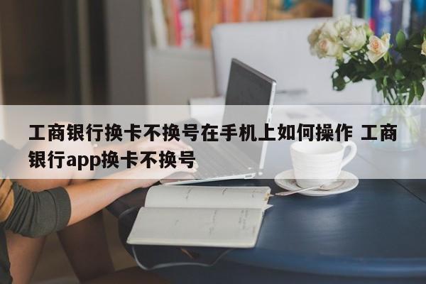 工商银行换卡不换号在手机上如何操作 工商银行app换卡不换号