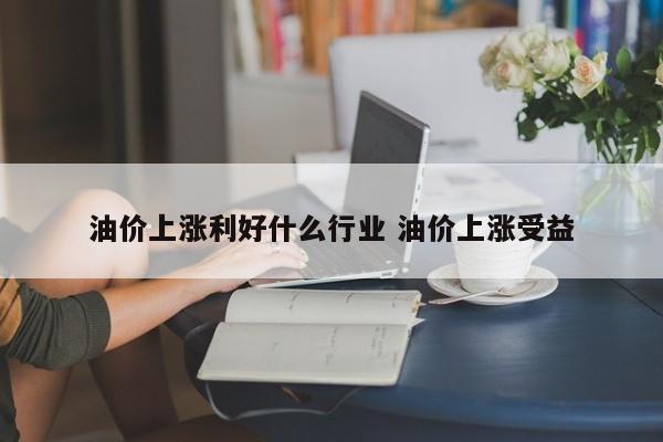 油价上涨利好什么行业 油价上涨受益