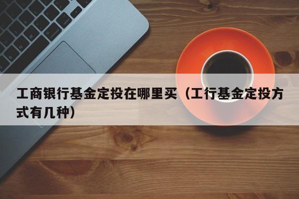 工商银行基金定投在哪里买（工行基金定投方式有几种）