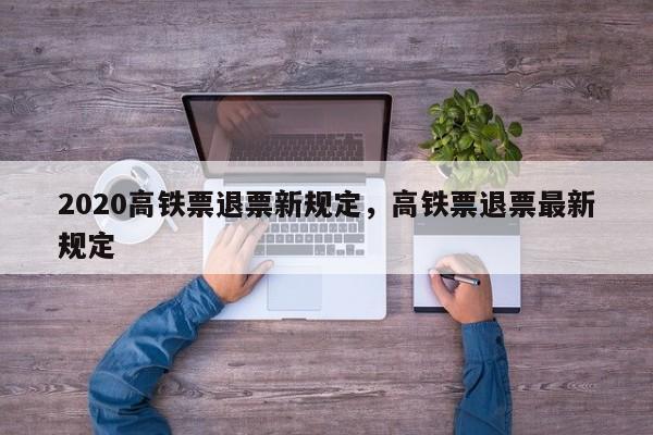 2020高铁票退票新规定，高铁票退票最新规定