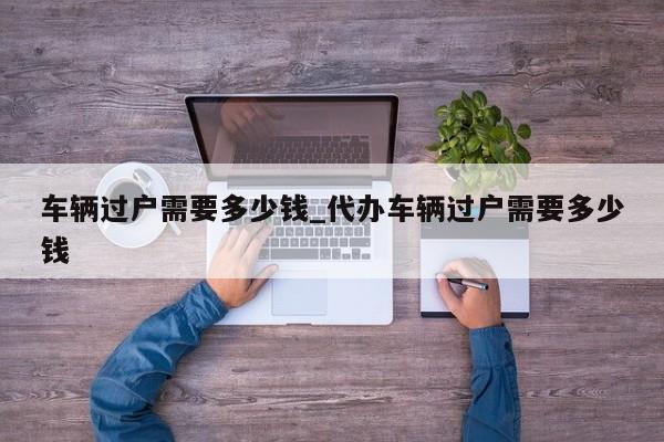 车辆过户需要多少钱_代办车辆过户需要多少钱