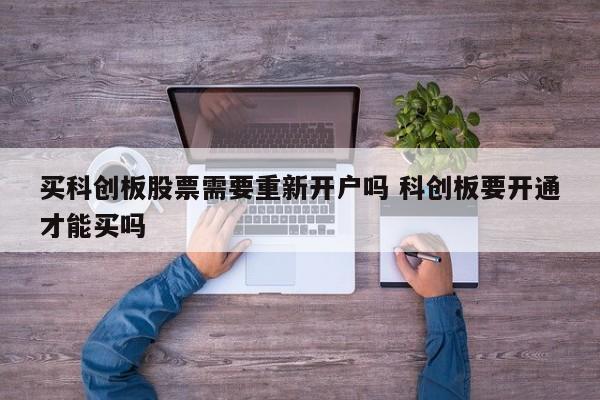 买科创板股票需要重新开户吗 科创板要开通才能买吗