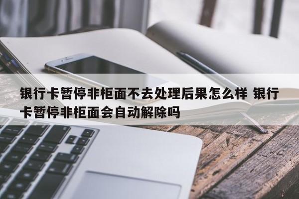 银行卡暂停非柜面不去处理后果怎么样 银行卡暂停非柜面会自动解除吗