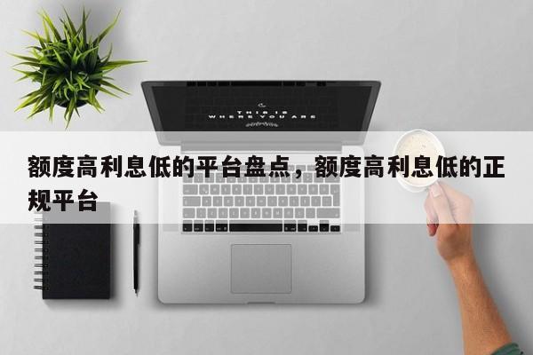 额度高利息低的平台盘点，额度高利息低的正规平台