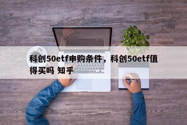 科创50etf申购条件，科创50etf值得买吗 知乎