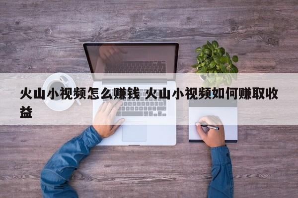 火山小视频怎么赚钱 火山小视频如何赚取收益