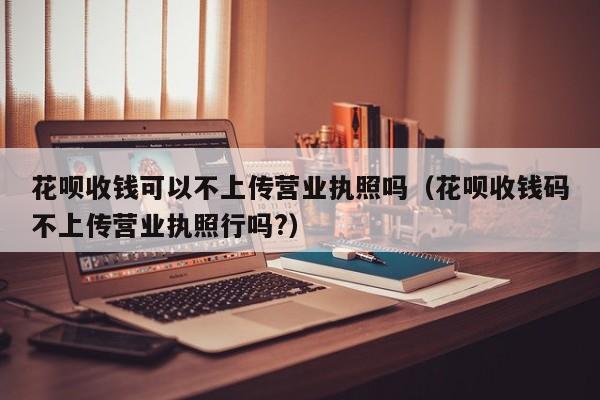 花呗收钱可以不上传营业执照吗（花呗收钱码不上传营业执照行吗?）