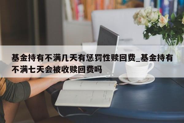 基金持有不满几天有惩罚性赎回费_基金持有不满七天会被收赎回费吗