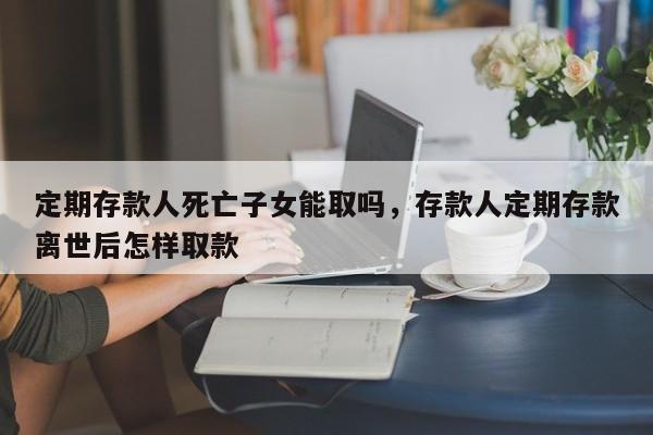 定期存款人死亡子女能取吗，存款人定期存款离世后怎样取款