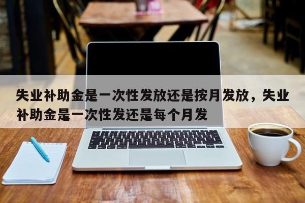 失业补助金是一次性发放还是按月发放，失业补助金是一次性发还是每个月发