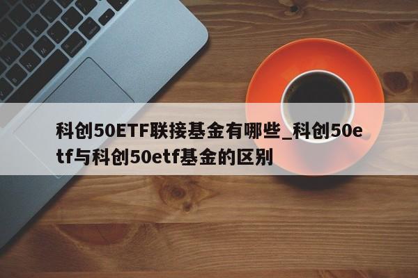 科创50ETF联接基金有哪些_科创50etf与科创50etf基金的区别