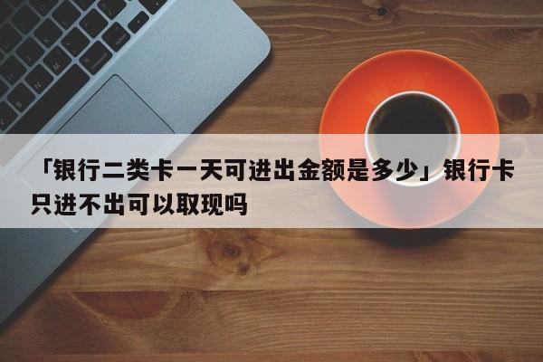 「银行二类卡一天可进出金额是多少」银行卡只进不出可以取现吗