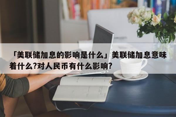 「美联储加息的影响是什么」美联储加息意味着什么?对人民币有什么影响?
