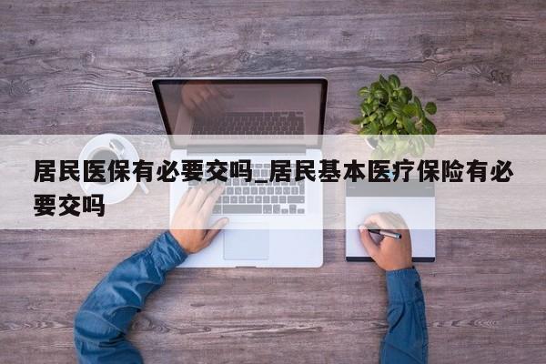 居民医保有必要交吗_居民基本医疗保险有必要交吗