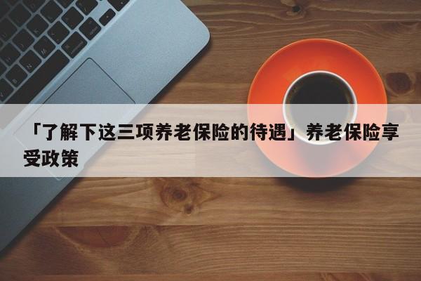 「了解下这三项养老保险的待遇」养老保险享受政策