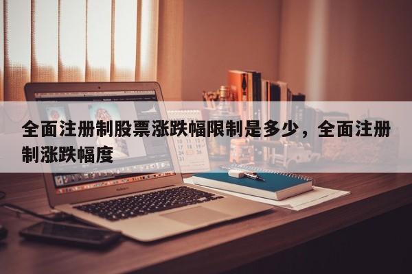 全面注册制股票涨跌幅限制是多少，全面注册制涨跌幅度