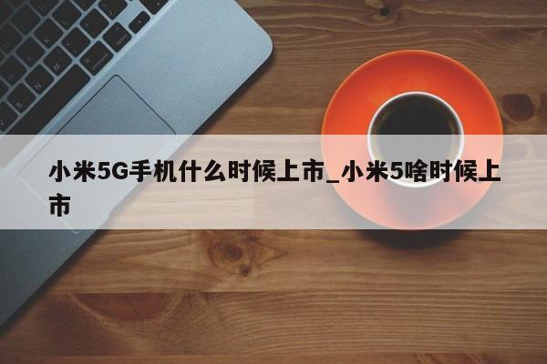 小米5G手机什么时候上市_小米5啥时候上市