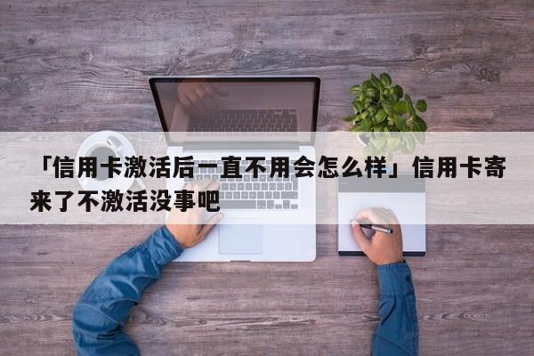 「信用卡激活后一直不用会怎么样」信用卡寄来了不激活没事吧