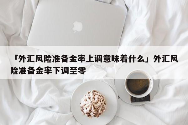 「外汇风险准备金率上调意味着什么」外汇风险准备金率下调至零
