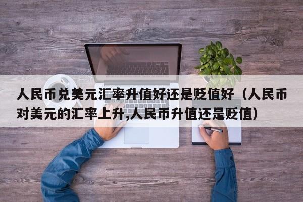 人民币兑美元汇率升值好还是贬值好（人民币对美元的汇率上升,人民币升值还是贬值）