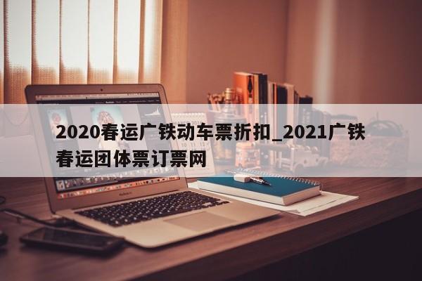 2020春运广铁动车票折扣_2021广铁春运团体票订票网