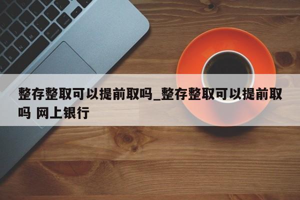 整存整取可以提前取吗_整存整取可以提前取吗 网上银行