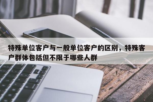 特殊单位客户与一般单位客户的区别，特殊客户群体包括但不限于哪些人群