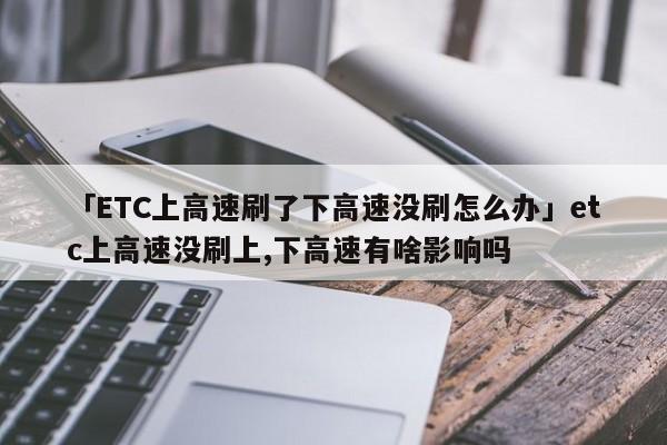 「ETC上高速刷了下高速没刷怎么办」etc上高速没刷上,下高速有啥影响吗