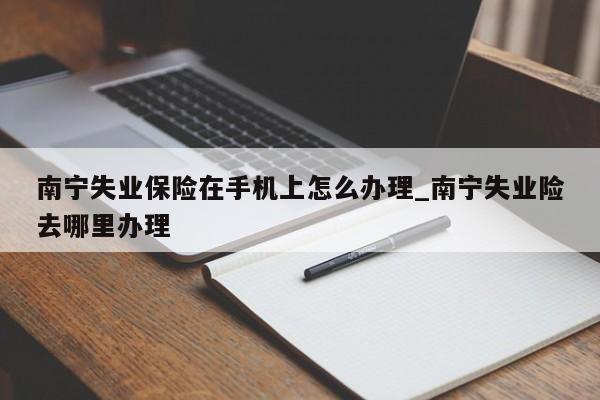 南宁失业保险在手机上怎么办理_南宁失业险去哪里办理