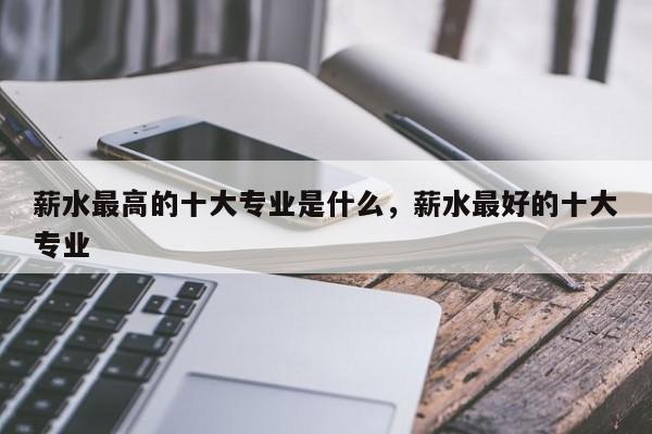 薪水最高的十大专业是什么，薪水最好的十大专业