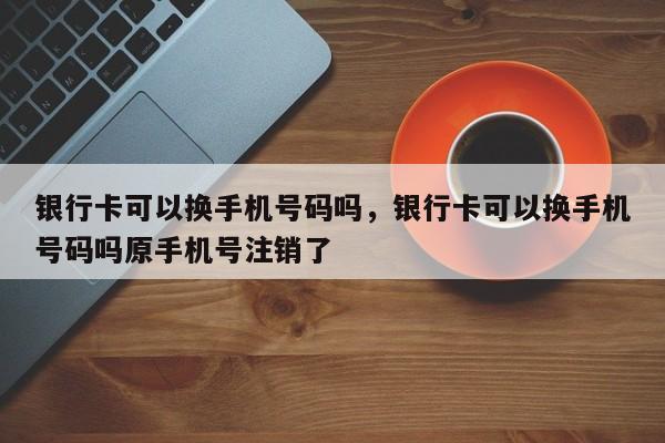 银行卡可以换手机号码吗，银行卡可以换手机号码吗原手机号注销了