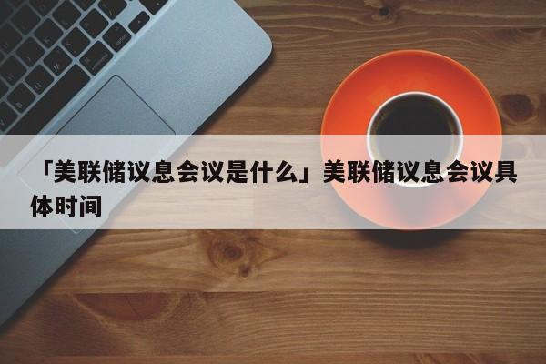 「美联储议息会议是什么」美联储议息会议具体时间