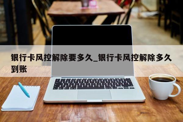 银行卡风控解除要多久_银行卡风控解除多久到账