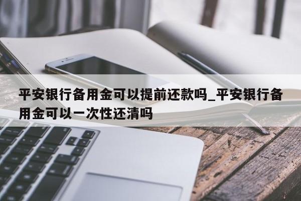 平安银行备用金可以提前还款吗_平安银行备用金可以一次性还清吗