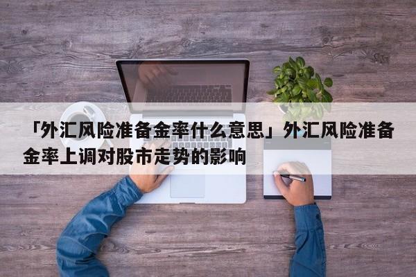 「外汇风险准备金率什么意思」外汇风险准备金率上调对股市走势的影响