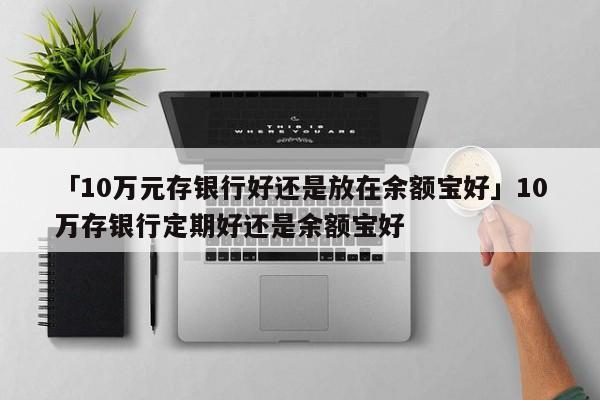 「10万元存银行好还是放在余额宝好」10万存银行定期好还是余额宝好