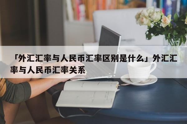 「外汇汇率与人民币汇率区别是什么」外汇汇率与人民币汇率关系