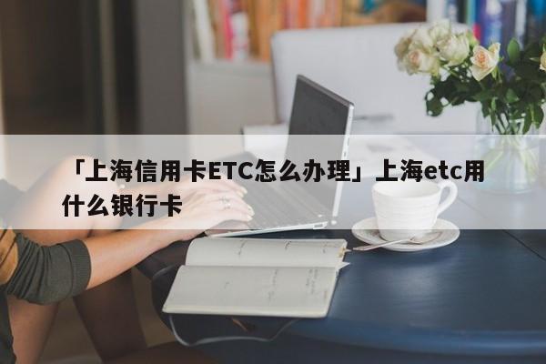 「上海信用卡ETC怎么办理」上海etc用什么银行卡