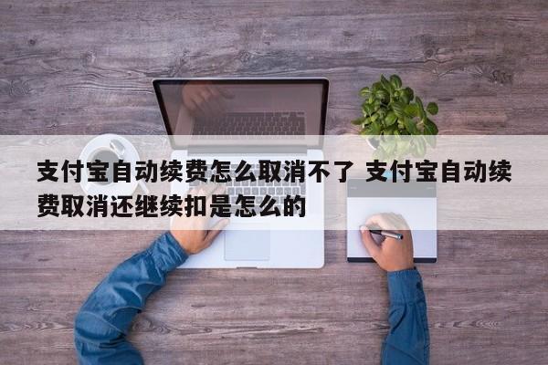 支付宝自动续费怎么取消不了 支付宝自动续费取消还继续扣是怎么的