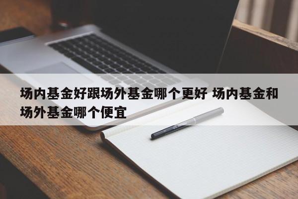 场内基金好跟场外基金哪个更好 场内基金和场外基金哪个便宜