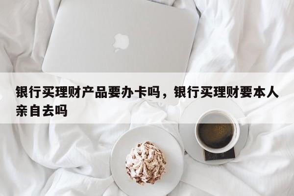 银行买理财产品要办卡吗，银行买理财要本人亲自去吗